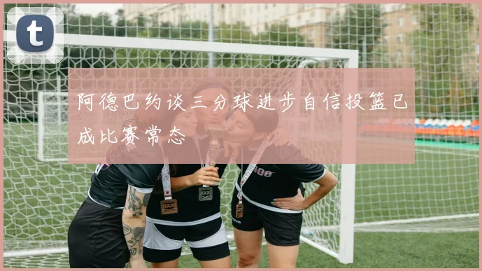 阿德巴约谈三分球进步自信投篮已成比赛常态