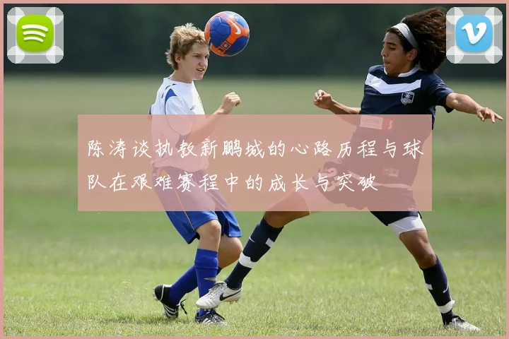 陈涛谈执教新鹏城的心路历程与球队在艰难赛程中的成长与突破