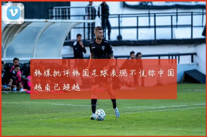 韩媒批评韩国足球表现不佳称中国越南已超越