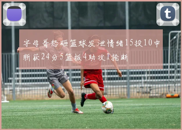 字母哥怒砸篮球发泄情绪15投10中斩获24分5篮板4助攻1抢断
