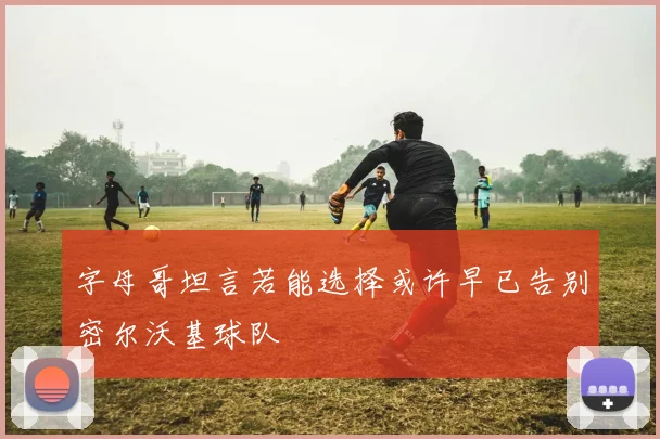 字母哥坦言若能选择或许早已告别密尔沃基球队