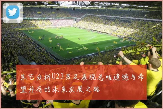 朱艺分析U23男足表现总结遗憾与希望并存的未来发展之路