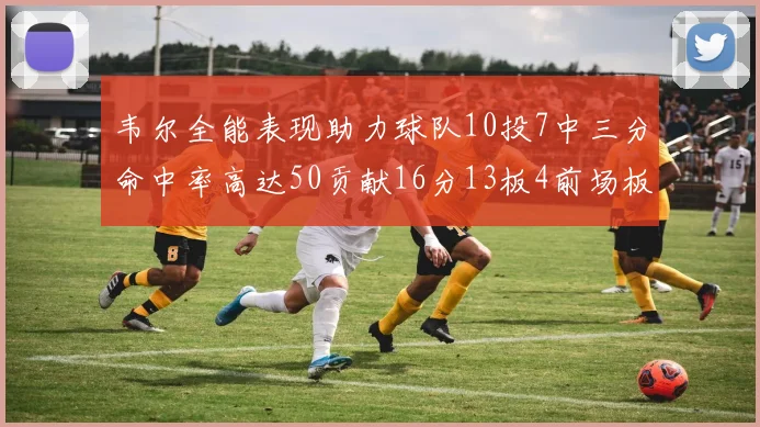 韦尔全能表现助力球队10投7中三分命中率高达50贡献16分13板4前场板