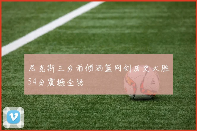 尼克斯三分雨倾洒篮网创历史大胜54分震撼全场