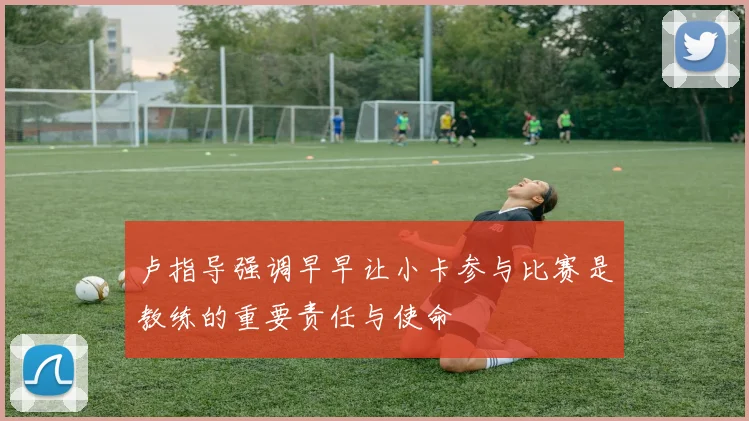 卢指导强调早早让小卡参与比赛是教练的重要责任与使命
