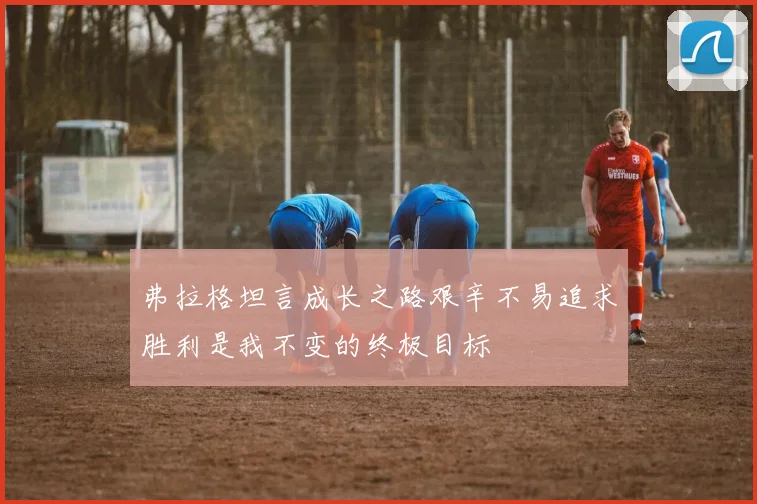 弗拉格坦言成长之路艰辛不易追求胜利是我不变的终极目标
