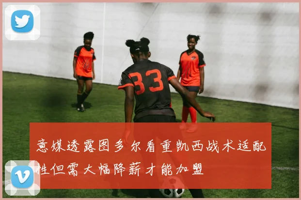 意媒透露图多尔看重凯西战术适配性但需大幅降薪才能加盟