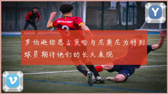 罗伯逊称恩古莫哈与尼奥尼为特别球员期待他们的长久表现