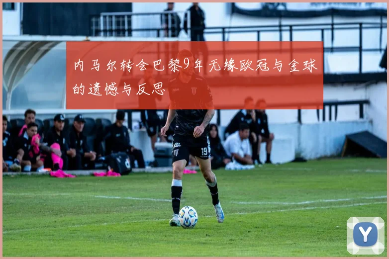 内马尔转会巴黎9年无缘欧冠与金球的遗憾与反思