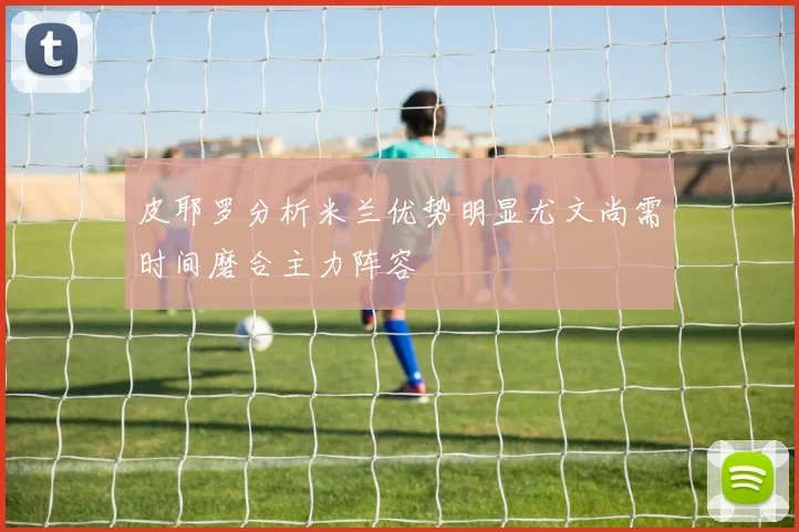皮耶罗分析米兰优势明显尤文尚需时间磨合主力阵容