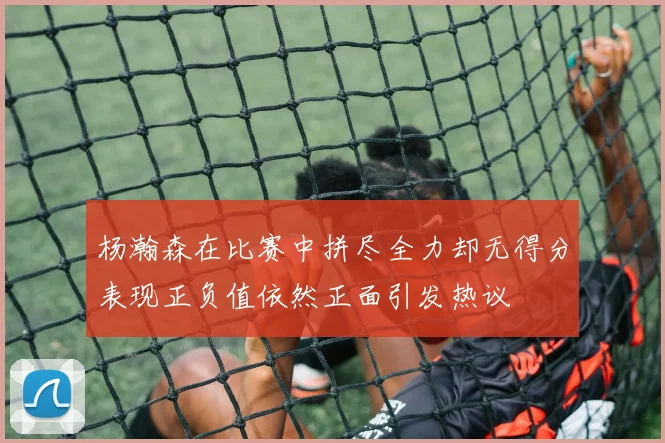 杨瀚森在比赛中拼尽全力却无得分表现正负值依然正面引发热议