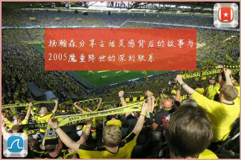 杨瀚森分享古话灵感背后的故事与2005魔童降世的深刻联系